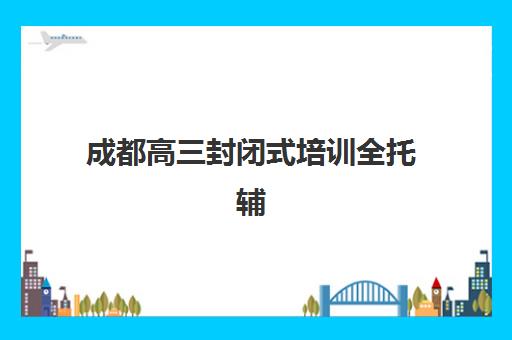 成都高三封闭式培训全托辅导机构哪家强些？2025年最新十大排名、各校特色优势与科学择校全攻略