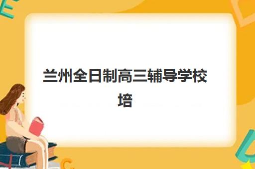 兰州全日制高三辅导学校培训学校排名前十如何选？2025年最新实力榜单、各校特色与科学择校全指南
