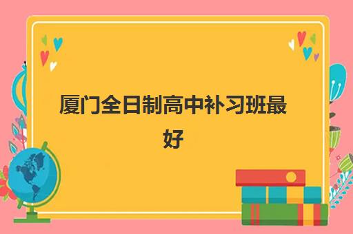 厦门全日制高中补习班最好辅导学校是哪个？2025年权威TOP10排名、择校指南与避坑全攻略