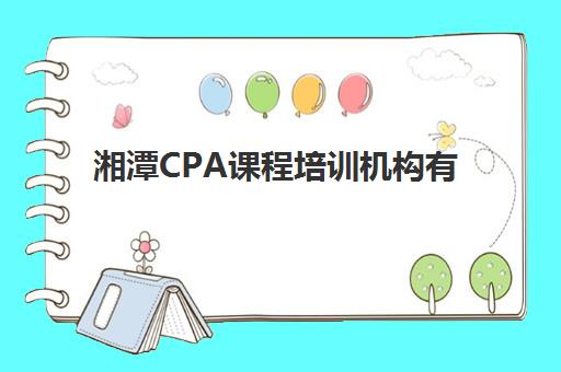 湘潭CPA课程培训机构有哪些地方好如何选择最靠谱？2025年实力对比、特色解析与报名指南
