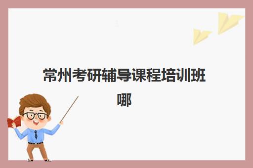 常州考研辅导课程培训班哪个好一点？2025年权威TOP10排名、各机构特色对比与科学择校全指南