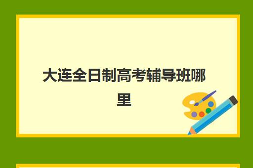 大连全日制高考辅导班哪里找？2025年最新招生校区地址与择校指南全解析