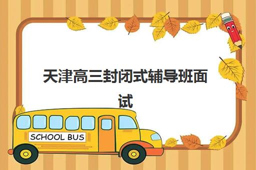 天津高三封闭式辅导班面试培训机构哪家好？2025年权威TOP5榜单解析、各校特色对比与科学择校全指南