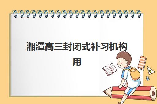 湘潭高三封闭式补习机构用户满意度速递如何科学获取？2023年权威数据、评估体系与择校攻略全指南