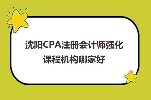 沈阳CPA注册会计师强化课程机构哪家好(实力排名)？2025年最新权威榜单、择校标准与成功案例深度解析
