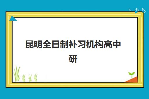 昆明全日制补习机构高中研究生培训班排名机构如何查询？2025年最新权威榜单与择校全攻略