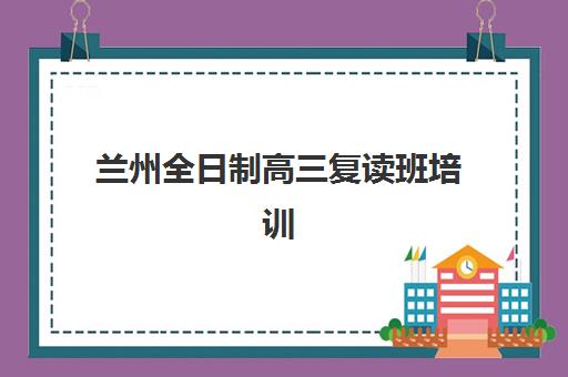 兰州全日制高三复读班培训班哪个比较好一点？2025年最新排名前十权威解析与科学择校全攻略