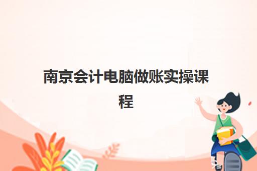 南京会计电脑做账实操课程培训班哪家好多少钱？2025年最新机构排名、费用对比与择校指南全解析