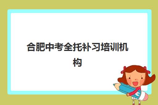 合肥中考全托补习培训机构哪家强一点？2023年最新排名解析、择校技巧与成功案例全攻略