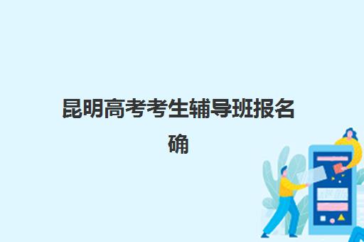 昆明高考考生辅导班报名确认时间是几号？2025年最新权威时间表解读与科学报名全攻略