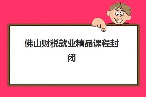 佛山财税就业精品课程封闭式集训营有哪些学校？五家口碑机构课程特色与就业服务全解析