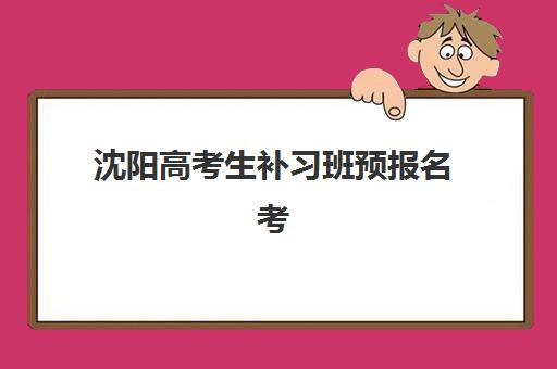 沈阳高考生补习班预报名考点如何查找？2025年最新考点分布地图、报名流程与择校避坑全指南