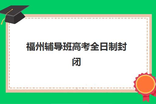 福州辅导班高考全日制封闭式集训营有哪些学校？2025年最新权威排名榜单与一站式科学择校全攻略深度解析