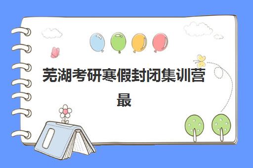 芜湖考研寒假封闭集训营最容易的大学是哪个？2025年低难度院校榜单、择校策略与集训营提升方案全指南