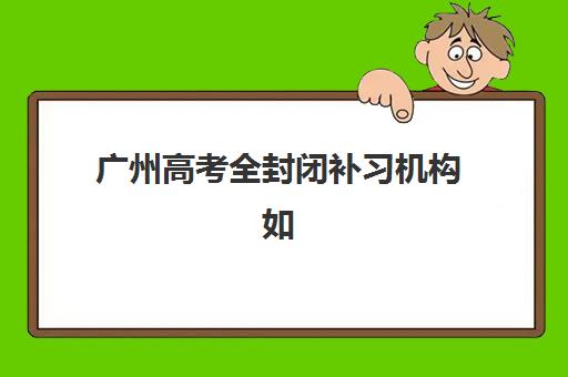 广州高考全封闭补习机构如何选择？2025年排行榜前十名深度解析与择校指南