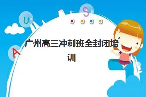 广州高三冲刺班全封闭培训机构哪个好一点？2025年最新权威排名与科学择校全指南