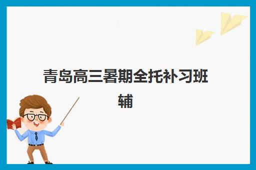 青岛高三暑期全托补习班辅导培训机构有哪些更值得选择？2025年最新十大权威排名、择校指南与报名流程全解析
