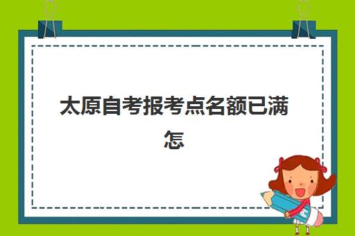 太原自考报考点名额已满怎么办？最新考点更改政策与应急解决方案全解析