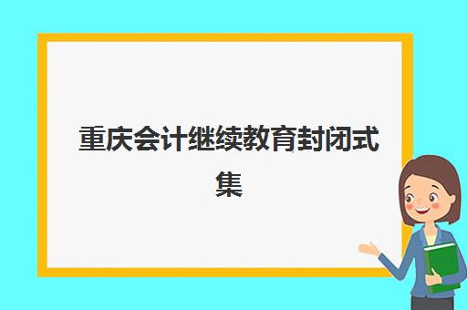 重庆会计继续教育封闭式集训营有哪些机构？2025年权威名单、性价比分析与择校指南