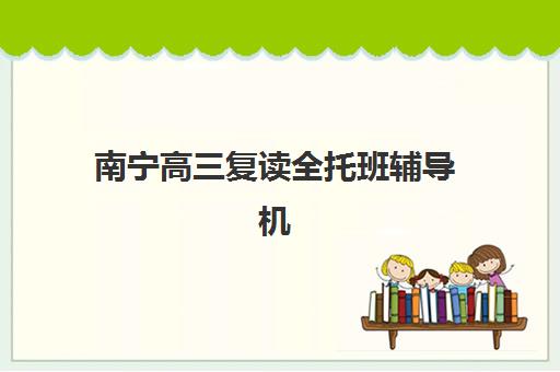 南宁高三复读全托班辅导机构最新排行榜：2025年十大优质机构详解与择校指南