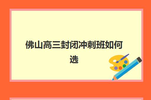佛山高三封闭冲刺班如何选？2025年十大高考封闭补习班综合评测与择校指南