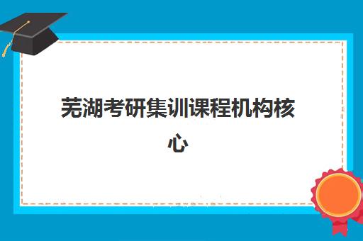 芜湖考研集训课程机构核心竞争力对比如何科学评估？2025年最新权威榜单与一站式择校全攻略深度解析