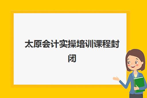 太原会计实操培训课程封闭式集训营怎么样啊？2025年封闭班课程特色、学员评价与择校全攻略