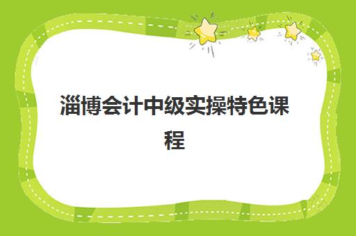 淄博会计中级实操特色课程机构优质服务案例有哪些？2025年最新教学服务案例深度解析