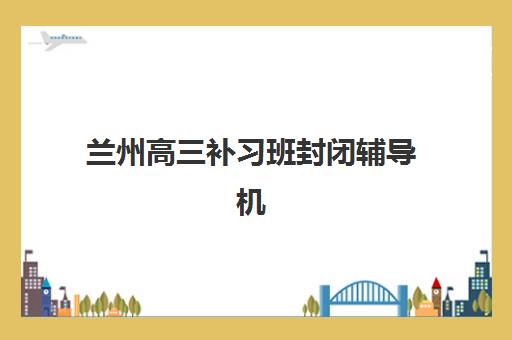 兰州高三补习班封闭辅导机构哪个比较好？2025年最新权威排名前十、各校特色对比与科学择校全攻略