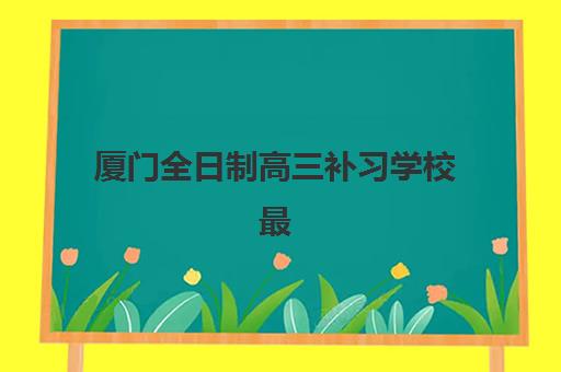 厦门全日制高三补习学校最好辅导学校是哪个？五大评估维度与择校指南