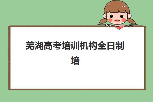 芜湖高考培训机构全日制培训学校排名榜最新有哪些？2025年权威评测与科学择校全攻略