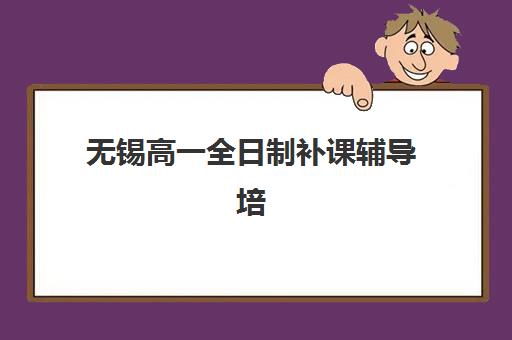 无锡高一全日制补课辅导培训机构如何选？2025年最新排名与择校指南