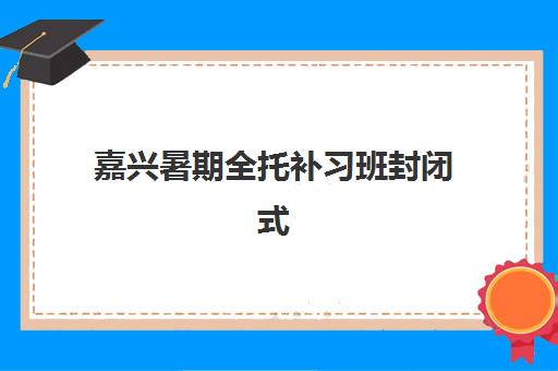 嘉兴暑期全托补习班封闭式集训营有哪些学校？2025年最新排名与择校指南