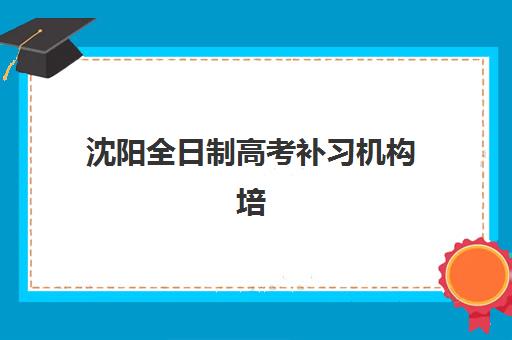 沈阳全日制高考补习机构培训班哪个最好一点？2025年关键指标对比与择校指南