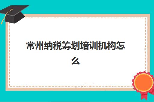常州纳税筹划培训机构怎么选？2025年税务筹划课程对比与择校指南