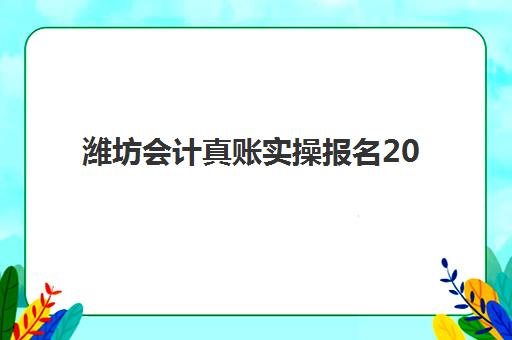 潍坊会计真账实操报名2025报名时间全解析：报考流程、考试内容与培训机构选择指南