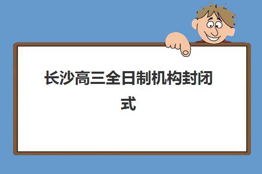 长沙高三全日制机构封闭式集训营有哪些学校？2025年十大排名、课程特色与择校全指南