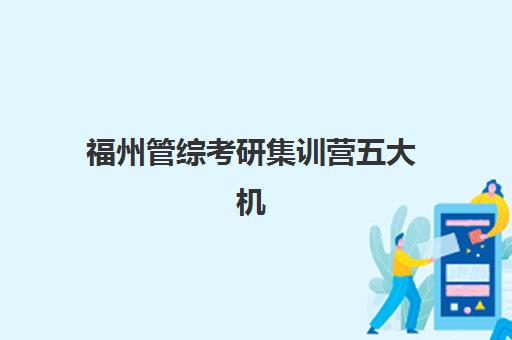 福州管综考研集训营五大机构服务能力如何选择？2025年课程对比、师资实力与服务体系深度解析