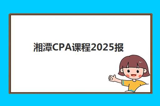湘潭CPA课程2025报名时间是多少？最新官方时间表与报名全流程指南
