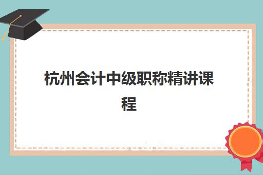 杭州会计中级职称精讲课程集训班哪个好一点？2025年最新机构排名、课程特色与择校指南全解析