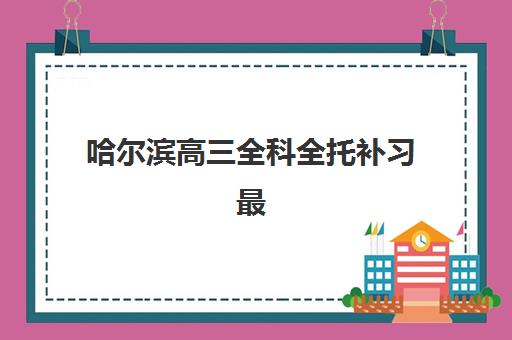 哈尔滨高三全科全托补习最好辅导学校排名如何科学查询？2025年最新权威榜单深度解读与择校全指南