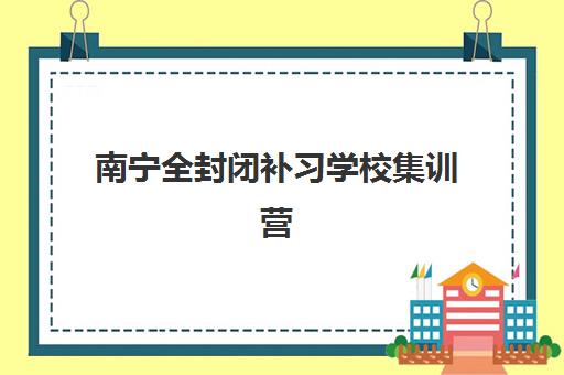 南宁全封闭补习学校集训营排名前十名学校如何选择？2025年最新榜单、各校特色与择校指南