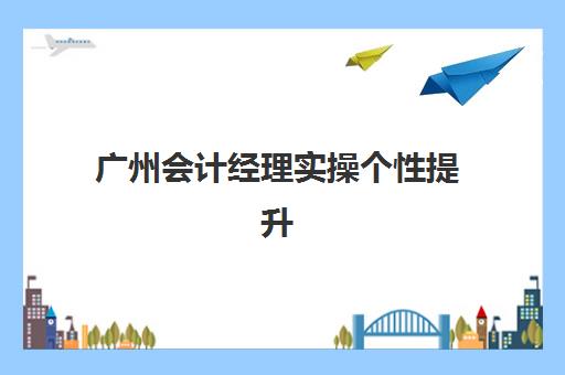 广州会计经理实操个性提升课程最好辅导学校排名如何查询？2025年最新排名、择校指南与成功案例全解析