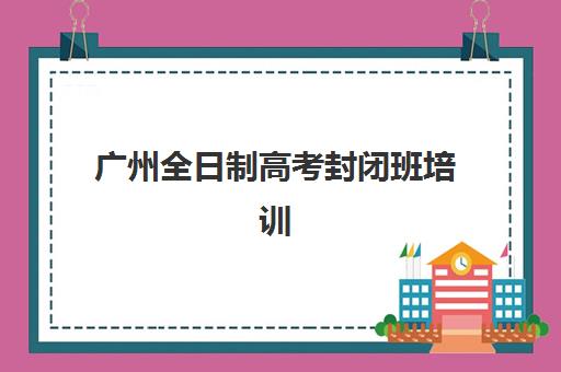 广州全日制高考封闭班培训基地有哪些地方？2025年最新权威排名与高性价比择校全指南