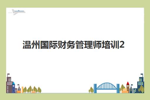 温州国际财务管理师培训2025年报名时间何时开始？最新招生政策与全流程指南详解