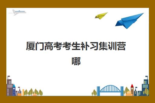 厦门高考考生补习集训营哪个比较好？2023年最新权威排名、选择标准与成功案例全解析