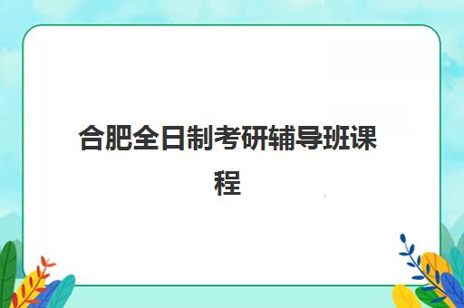 合肥全日制考研辅导班课程辅导培训机构哪家好？2025年最新排名、各校特色与科学择校全指南