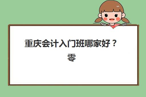 重庆会计入门班哪家好？零基础精选机构课程费用与师资全解析