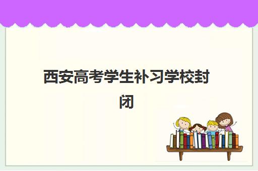 西安高考学生补习学校封闭式集训营有哪些机构？2025年最新十大权威排名、各校特色对比与科学择校全攻略