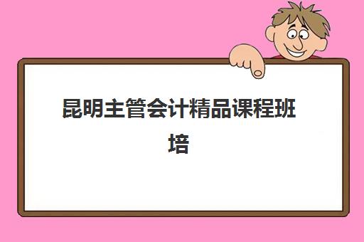 昆明主管会计精品课程班培训机构哪家好？2025年精选机构对比与择校指南